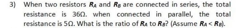 3)
When two resistors RA and RB are connected in series, the total
resistance is 360. when connected in parallel, the total
resistance is 50. What is the ratio of RA to RB? (Assume RA < RB).
