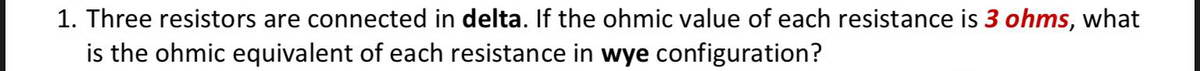 1. Three resistors are connected in delta. If the ohmic value of each resistance is 3 ohms, what
is the ohmic equivalent of each resistance in wye configuration?
