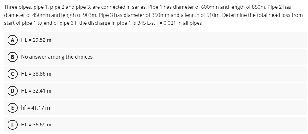 Three pipes, pipe 1, pipe 2 and pipe 3, are connected in series. Pipe 1 has diameter of 600mm and length of 850m. Pipe 2 has
diameter of 450mm and length of 903m. Pipe 3 has diameter of 350mm and a length of 510m. Determine the total head loss from
start of pipe 1 to end of pipe 3 if the discharge in pipe 1 is 345 L/s. f = 0.021 in all pipes
A) HL = 29.52 m
B) No answer among the choices
c) HL = 38.86 m
D) HL = 32.41 m
E) hf = 41.17 m
E) HL = 36.69 m
