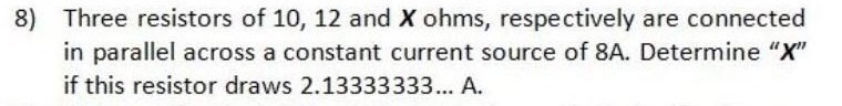 8) Three resistors of 10, 12 and X ohms, respectively are connected
in parallel across a constant current source of 8A. Determine "X"
if this resistor draws 2.13333333... A.
