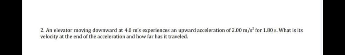 2. An elevator moving downward at 4.0 m's experiences an upward acceleration of 2.00 m/s² for 1.80 s. What is its
velocity at the end of the acceleration and how far has it traveled.
