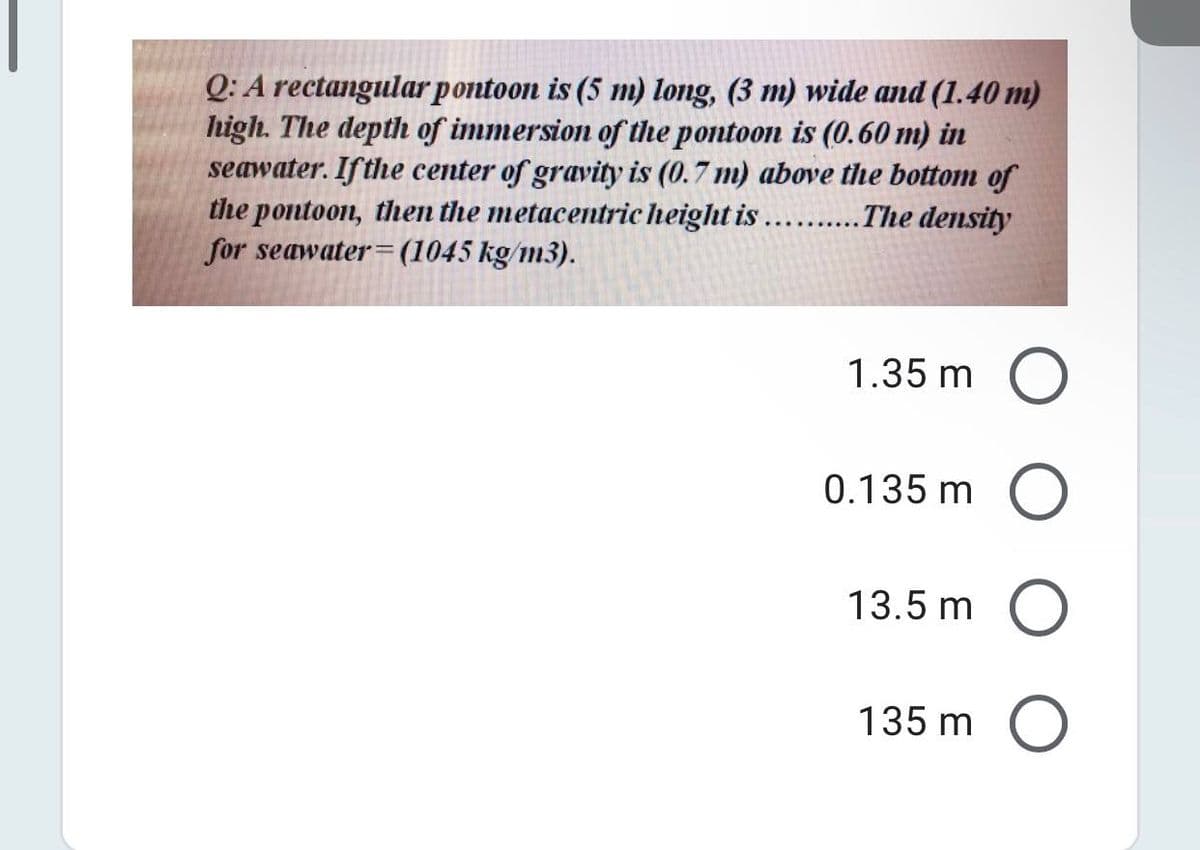 Q: A rectangular pontoon is (5 m) long, (3 m) wide and (1.40 m)
high. The depth of immersion of the pontoon is (0.60 m) in
seawater. If the center of gravity is (0.7 m) above the bottom of
the pontoon, then the metacentric height is ....
for seawater= (1045 kg/m3).
.The density
1.35 m O
0.135 m O
13.5 m O
135 m O
