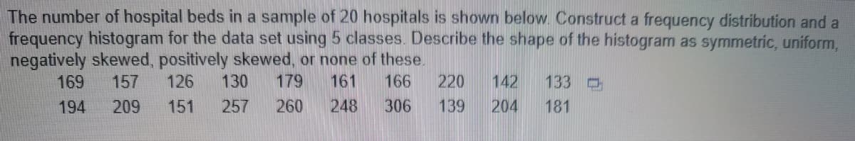 The number of hospital beds in a sample of 20 hospitals is shown below. Construct a frequency distribution and a
frequency histogram for the data set using 5 classes. Describe the shape of the histogram as symmetric, uniform,
negatively skewed, positively skewed, or none of these.
133
169 157 126 130 179 161 166 220 142
139 204 181
194
209 151 257 260 248
306