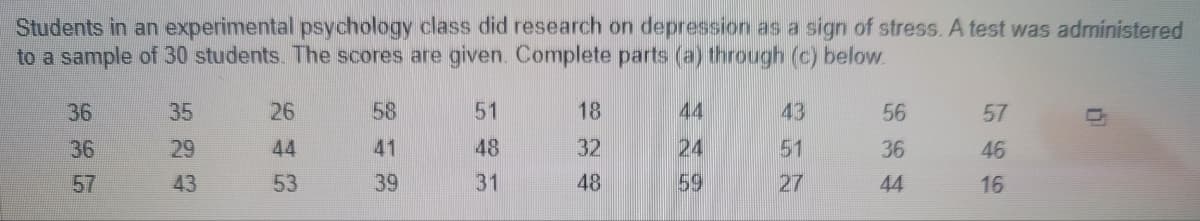 Students in an experimental psychology class did research on depression as a sign of stress. A test was administered
to a sample of 30 students. The scores are given. Complete parts (a) through (c) below.
36
36
57
35
29
43
26
44
53
58
41
39
51
48
31
18
32
48
44
24
59
43
51
27
56
36
44
57
46
16