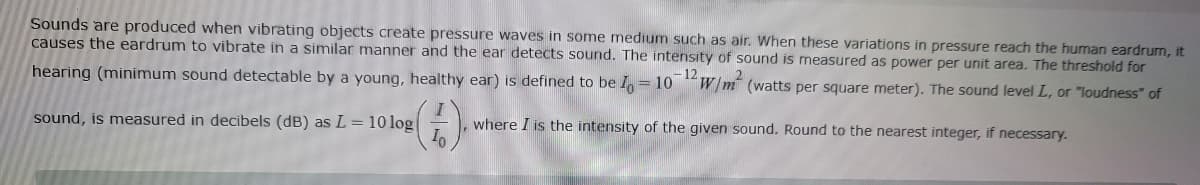 Sounds are produced when vibrating objects create pressure waves in some medium such as air. When these variations in pressure reach the human eardrum, it
causes the eardrum to vibrate in a similar manner and the ear detects sound. The intensity of sound is measured as power per unit area. The threshold for
hearing (minimum sound detectable by a young, healthy ear) is defined to be I = 10-12 W/m² (watts per square meter). The sound level L, or "loudness" of
sound, is measured in decibels (dB) as L = 10 log
(1). wh
where I is the intensity of the given sound. Round to the nearest integer, if necessary.