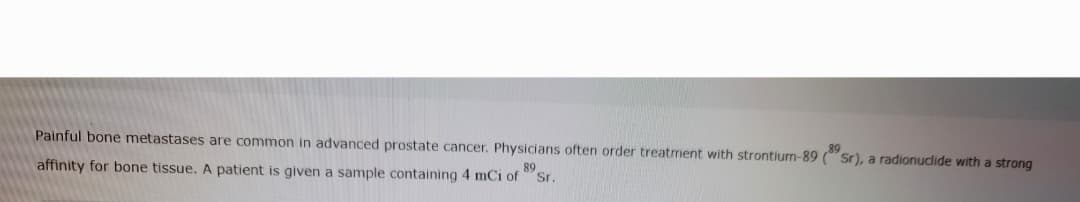 Painful bone metastases are common in advanced prostate cancer. Physicians often order treatment with strontium-89 (Sr), a radionuclide with a strong
affinity for bone tissue. A patient is given a sample containing 4 mCi of 89
Sr.