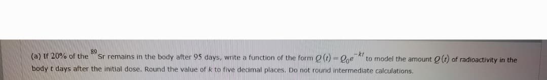 89
(a) If 20% of the
body t days after the initial dose. Round the value of k to five decimal places. Do not round intermediate calculations.
-kt
Sr remains in the body after 95 days, write a function of the form (t) = Qoe to model the amount Q(t) of radioactivity in the