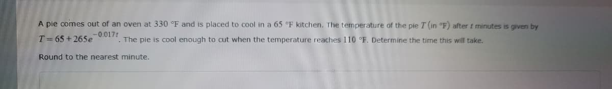 A pie comes out of an oven at 330 °F and is placed to cool in a 65 °F kitchen. The temperature of the pie T (in °F) after t minutes is given by
-0.0171
T= 65+265e ". The pie is cool enough to cut when the temperature reaches 110 °F. Determine the time this will take.
Round to the nearest minute.