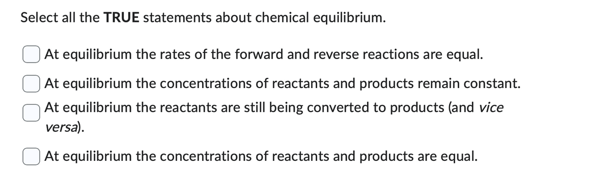 Select all the TRUE statements about chemical equilibrium.
At equilibrium the rates of the forward and reverse reactions are equal.
At equilibrium the concentrations of reactants and products remain constant.
At equilibrium the reactants are still being converted to products (and vice
versa).
At equilibrium the concentrations of reactants and products are equal.