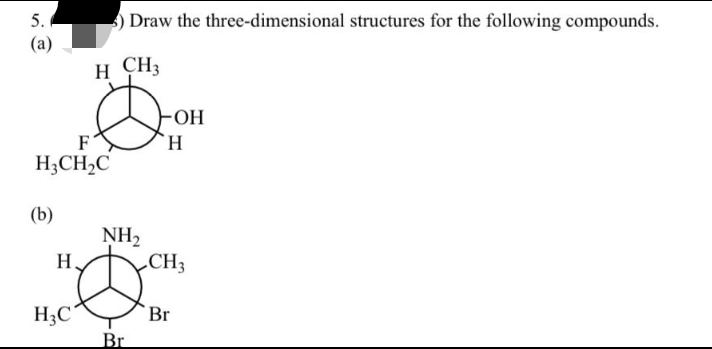 5.
(a)
F
H₂CH₂C
(b)
H
) Draw the three-dimensional structures for the following compounds.
H CH3
&
H3C
NH₂
Br
OH
H
CH3
Br