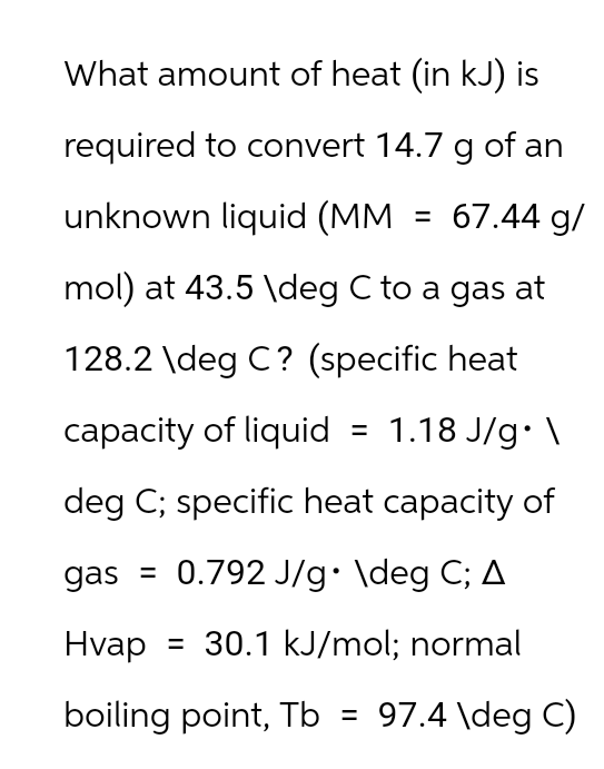 What amount of heat (in kJ) is
required to convert 14.7 g of an
unknown liquid (MM
67.44 g/
=
mol) at 43.5 \deg C to a gas at
128.2 \deg C? (specific heat
capacity of liquid = 1.18 J/g. \
deg C; specific heat capacity of
gas = 0.792 J/g. \deg C; A
Hvap = 30.1 kJ/mol; normal
boiling point, Tb = 97.4 \deg C)