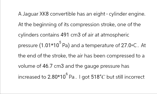 A Jaguar XK8 convertible has an eight-cylinder engine.
At the beginning of its compression stroke, one of the
cylinders contains 491 cm3 of air at atmospheric
pressure (1.01*105 Pa) and a temperature of 27.0°C. At
the end of the stroke, the air has been compressed to a
volume of 46.7 cm3 and the gauge pressure has
increased to 2.80*10° Pa. I got 518°C but still incorrect