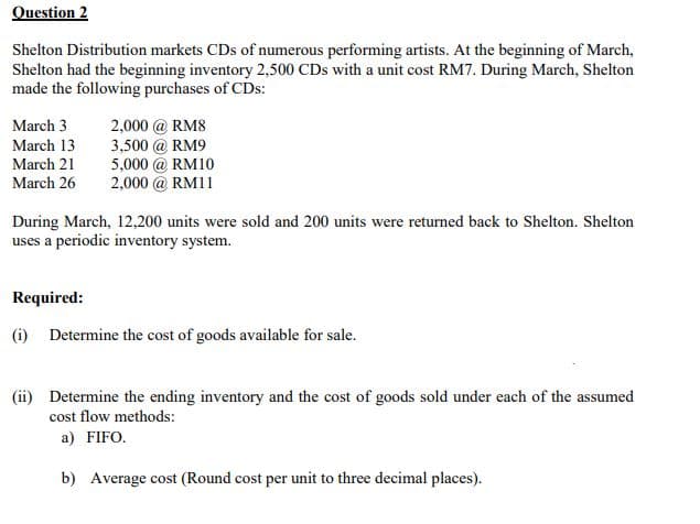 Question 2
Shelton Distribution markets CDs of numerous performing artists. At the beginning of March,
Shelton had the beginning inventory 2,500 CDs with a unit cost RM7. During March, Shelton
made the following purchases of CDs:
March 3
2,000 @ RM8
March 13
3,500 @ RM9
March 21
5,000 @ RM10
March 26
2,000 @ RM11
During March, 12,200 units were sold and 200 units were returned back to Shelton. Shelton
uses a periodic inventory system.
Required:
(i) Determine the cost of goods available for sale.
(ii) Determine the ending inventory and the cost of goods sold under each of the assumed
cost flow methods:
a) FIFO.
b) Average cost (Round cost per unit to three decimal places).