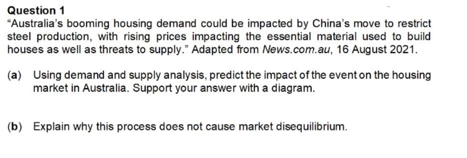 Question 1
"Australia's booming housing demand could be impacted by China's move to restrict
steel production, with rising prices impacting the essential material used to build
houses as well as threats to supply." Adapted from News.com.au, 16 August 2021.
(a) Using demand and supply analysis, predict the impact of the event on the housing
market in Australia. Support your answer with a diagram.
(b) Explain why this process does not cause market disequilibrium.