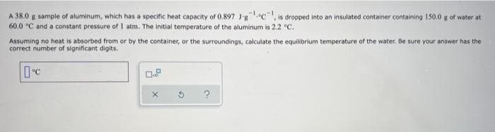 A 38.0 g sample of aluminum, which has a specific heat capacity of 0.897 J-gc, is dropped into an insulated container containing 150.0 g of water at
60.0 °C and a constant pressure of 1 atm. The initial temperature of the aluminum is 2.2 °C.
Assuming no heat is absorbed from or by the container, or the surroundings, calculate the equilibrium temperature of the water. Be sure your answer has the
correct number of significant digits.
°C
0.8
X
?