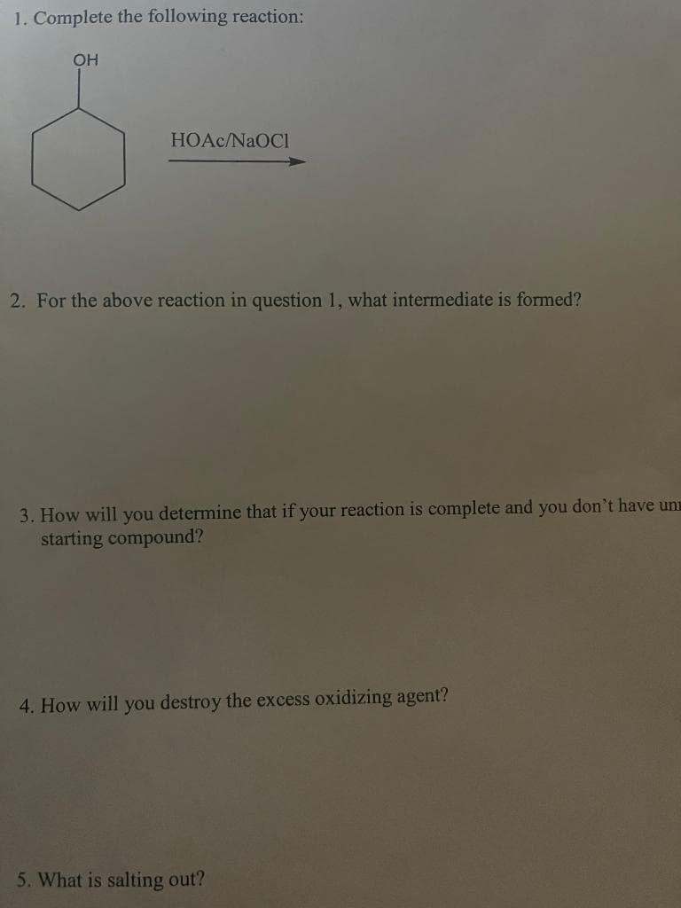 1. Complete the following reaction:
OH
HOAc/NaOCH
2. For the above reaction in question 1, what intermediate is formed?
3. How will you determine that if your reaction is complete and you don't have un
starting compound?
4. How will you destroy the excess oxidizing agent?
5. What is salting out?