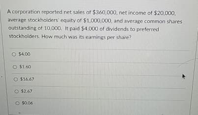 A corporation reported net sales of $360,000, net income of $20,000,
average stockholders' equity of $1,000,000, and average common shares
outstanding of 10,000. It paid $4,000 of dividends to preferred
stockholders. How much was its earnings per share?
O $4.00
O $1.60
O $16.67
O $2.67
O $0.06