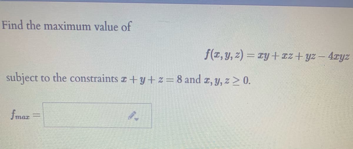 ---
## Finding the Maximum Value of a Function

**Problem Statement:**
Find the maximum value of the function 
\[ f(x, y, z) = xy + xz + yz - 4xyz \]
subject to the constraints 
\[ x + y + z = 8 \quad \text{and} \quad x, y, z \geq 0. \]

**Solution:**
To solve this problem, we must find the values of \(x\), \(y\), and \(z\) that maximize the function \(f(x, y, z)\) given the constraints above. 

**Lagrange Multipliers:** 
One possible method to solve this optimization problem with constraints is to use the method of Lagrange multipliers. The steps involve:

1. Defining the Lagrangian function:
\[ \mathcal{L}(x, y, z, \lambda) = f(x, y, z) - \lambda (x + y + z - 8) \]

2. Finding the partial derivatives of \(\mathcal{L}\) and setting them to zero:
\[ \frac{\partial \mathcal{L}}{\partial x} = 0, \quad \frac{\partial \mathcal{L}}{\partial y} = 0, \quad \frac{\partial \mathcal{L}}{\partial z} = 0, \quad \frac{\partial \mathcal{L}}{\partial \lambda} = 0 \]

3. Solving the resulting system of equations.

After performing these steps, we can determine the maximum value of the given function under the specified constraints.

**Maximal Function Value:**

\[ f_{\text{max}} = \boxed{\phantom{} \quad} \]

Please complete the detailed calculations to find the numerical value of \(f_{\text{max}}\).

_For further details on solving optimization problems using Lagrange multipliers, please refer to the section on Lagrange multipliers in your calculus textbook._

---