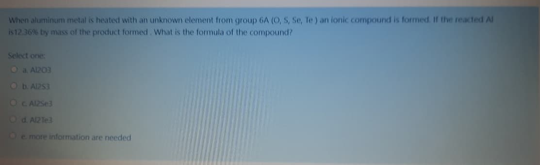 When aluminum metal is heated with an unknown element from group 6A (O, S, Se, Te ) an ionic compound is formed. If the reacted Al
is12.36% by mass of the product formed, What is the formula of the compound?
Select one:
Oa. Al203
Ob.Al2S3
OC AI2Se3
Od. Al2Te3
Oe. more information are needed
