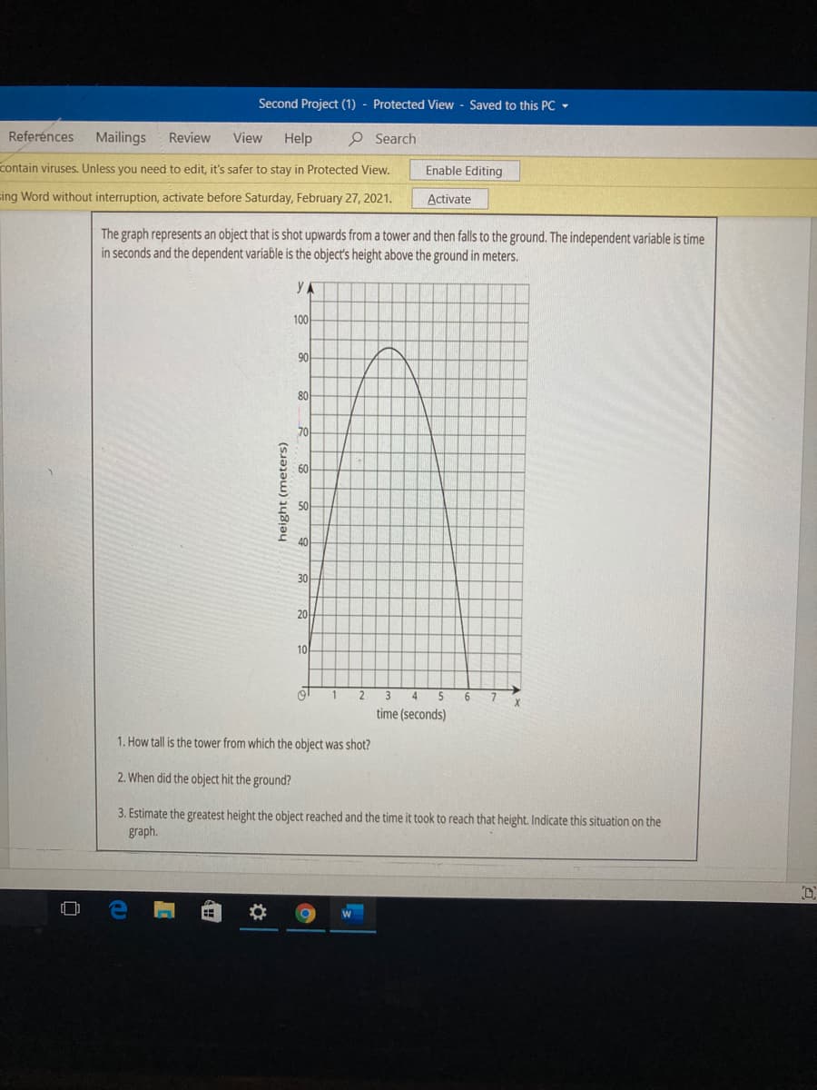 Second Project (1) - Protected View - Saved to this PC -
Referénces
Mailings
Review
View
Help
O Search
contain viruses. Unless you need to edit, it's safer to stay in Protected View.
Enable Editing
cing Word without interruption, activate before Saturday, February 27, 2021.
Activate
The graph represents an object that is shot upwards from a tower and then falls to the ground. The independent variable is time
in seconds and the dependent variable is the object's height above the ground in meters.
Y A
100
90
80
70
60
30
20
10
time (seconds)
1. How tall is the tower from which the object was shot?
2. When did the object hit the ground?
3. Estimate the greatest height the object reached and the time it took to reach that height. Indicate this situation on the
graph.
height (meters)
