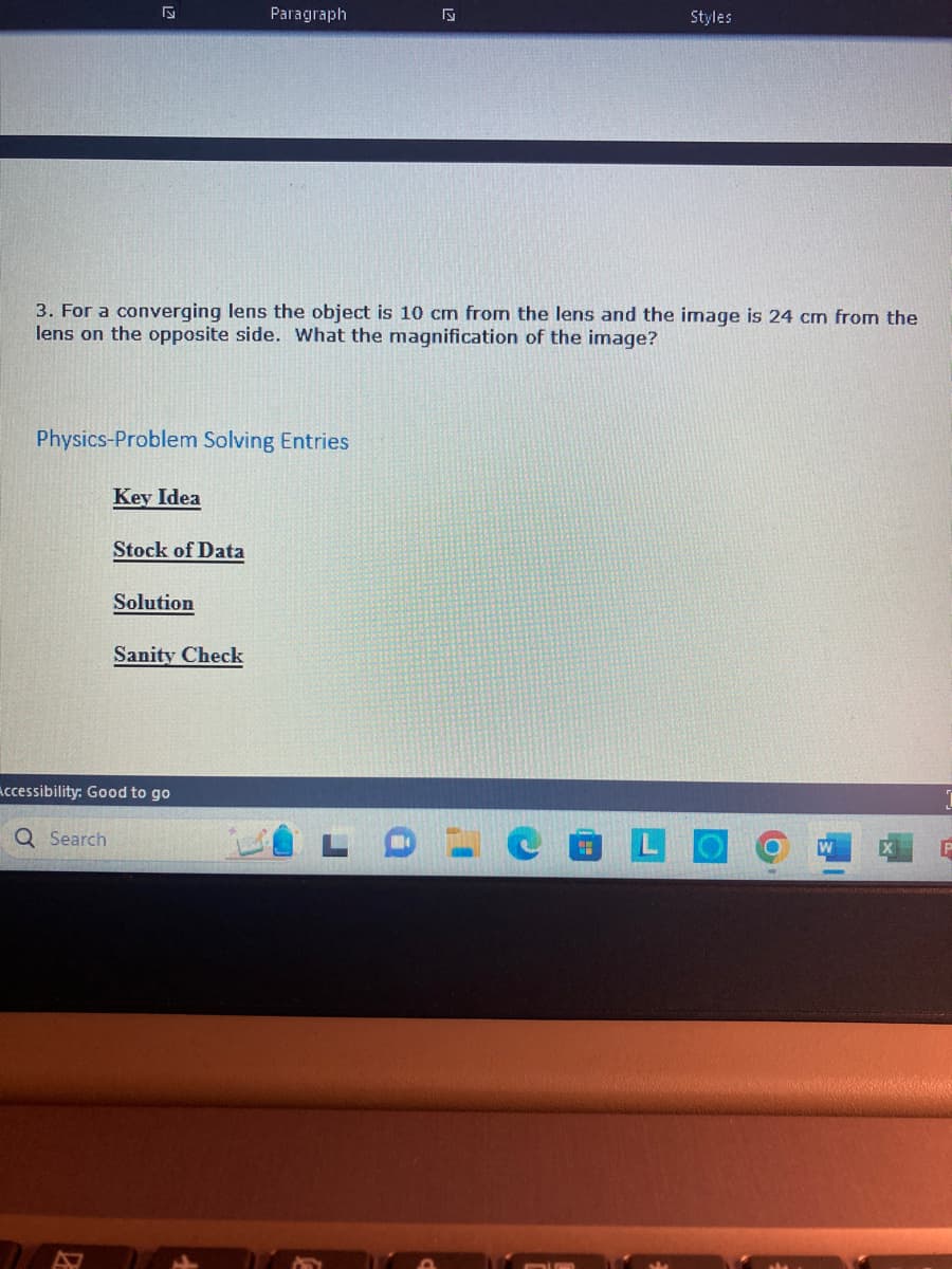 27
3. For a converging lens the object is 10 cm from the lens and the image is 24 cm from the
lens on the opposite side. What the magnification of the image?
Physics-Problem Solving Entries
Key Idea
Stock of Data
Solution
Paragraph
Sanity Check
Accessibility: Good to go
Q Search
Styles
P