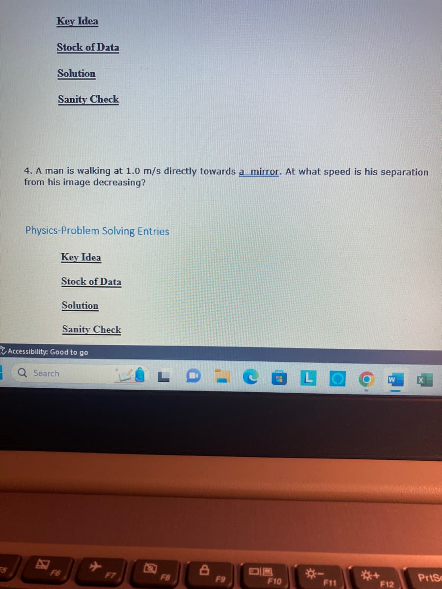Key Idea
Stock of Data
Solution
Sanity Check
4. A man is walking at 1.0 m/s directly towards a mirror. At what speed is his separation
from his image decreasing?
Physics-Problem Solving Entries
Search
Key Idea
F6
Stock of Data
Solution
Accessibility: Good to go
Sanity Check
F7
F8
F9
F10
F11
O
F12
PrtSc