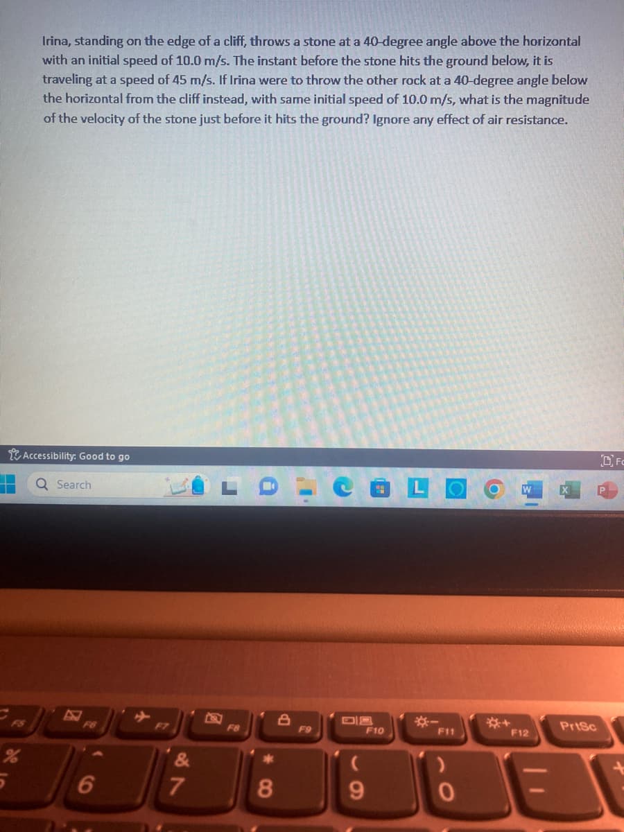 Irina, standing on the edge of a cliff, throws a stone at a 40-degree angle above the horizontal
with an initial speed of 10.0 m/s. The instant before the stone hits the ground below, it is
traveling at a speed of 45 m/s. If Irina were to throw the other rock at a 40-degree angle below
the horizontal from the cliff instead, with same initial speed of 10.0 m/s, what is the magnitude
of the velocity of the stone just before it hits the ground? Ignore any effect of air resistance.
Accessibility: Good to go
Q Search
6
F7
7
F8
*
8
F9
(
9
F10
F11
0
O
F12
PrtSc
Fo