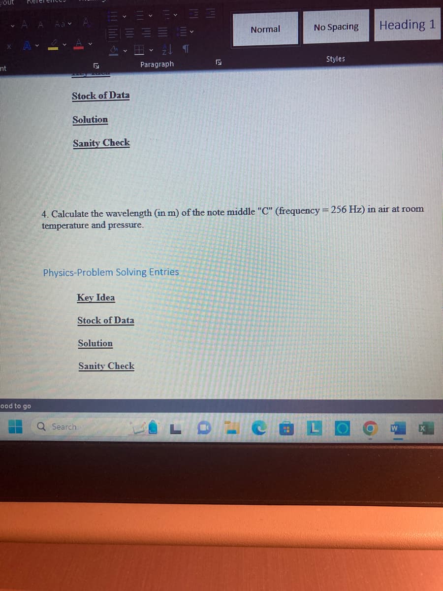 yout
nt
ood to go
5
Stock of Data
Solution
Sanity Check
Q Search
Physics-Problem Solving Entries
Key Idea
Stock of Data
21 ¶T
Solution
Paragraph
4. Calculate the wavelength (in m) of the note middle "C" (frequency = 256 Hz) in air at room
temperature and pressure.
Sanity Check
Normal
No Spacing
19
Styles
Heading 1
W