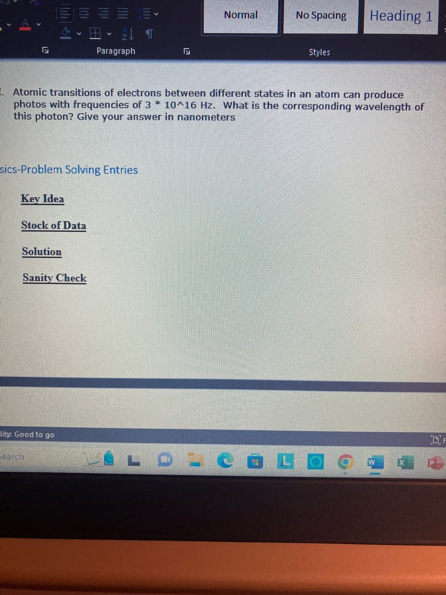 Aj
Key Idea
Solution
||||
sics-Problem Solving Entries
Stock of Data
lity: Good to go
Sanity Check
search
2¶
E.Atomic transitions of electrons between different states in an atom can produce
photos with frequencies of 3 * 10^16 Hz. What is the corresponding wavelength of
this photon? Give your answer in nanometers
Paragraph
Normal
No Spacing
Styles
Heading 1
W
OF