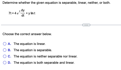 Determine whether the given equation is separable, linear, neither, or both.
t dy
dt +y Int
7t=4e
Choose the correct answer below.
O A. The equation is linear.
B. The equation is separable.
O C. The equation is neither separable nor linear.
O D. The equation is both separable and linear.