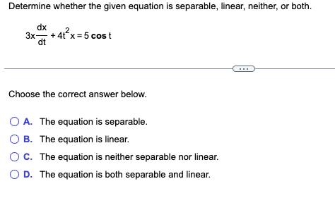 Determine whether the given equation is separable, linear, neither, or both.
dx
3x + 4t x = 5 cos t
dt
Choose the correct answer below.
O A. The equation is separable.
O B. The equation is linear.
C. The equation is neither separable nor linear.
D. The equation is both separable and linear.