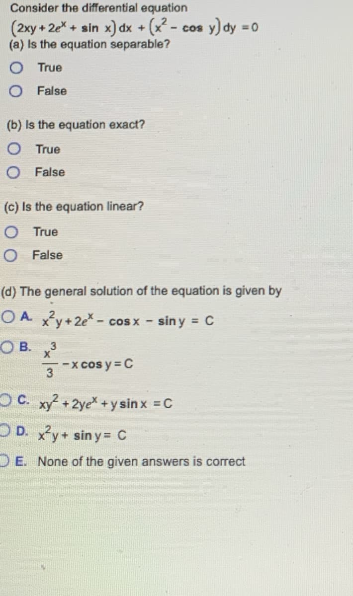 Consider the differential equation
(2xy + 2x + sin x) dx + (x²- - cos y) dy = 0
(a) Is the equation separable?
O True
O False
(b) Is the equation exact?
O True
O False
(c) Is the equation linear?
O True
O False
(d) The general solution of the equation is given by
OA x²y + 2e*- cos x - siny = C
OB. 3
X
3
-x cos y = C
OC. xy² + 2ye* + y sin x = C
D. x²y + siny= C
OE. None of the given answers is correct