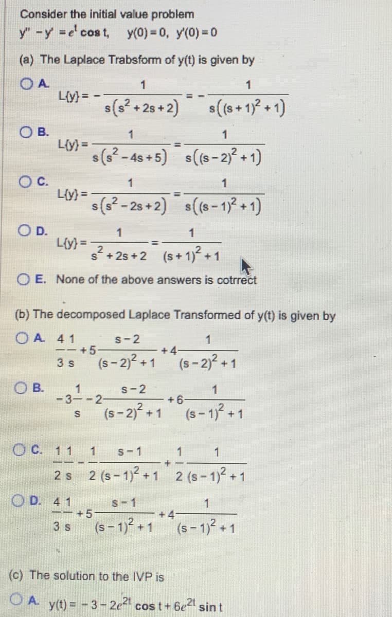 Consider the initial value problem
y" - y'=e¹ cost, y(0) = 0, y'(0) = 0
(a) The Laplace Trabsform of y(t) is given by
O A
OB.
OC.
O D.
L{y} = −
L{y}=
OB.
L{y} =
L{y} =
1
1
s²+25+2 (s+1)2² +1
OE. None of the above answers is cotrrect
1
s(s² +28+2)
1
1
s(s²-4s+5) s((S-2)² +1)
(b) The decomposed Laplace Transformed of y(t) is given by
OA 41
1
(S-2)² +1
--+5
3 s
OC. 11
2 s
1
1
s(s²-2s+2) s((s-1)² +1)
OD. 41
1
-3--2-
S
S-2
(S-2)² +1
--+5
3 s
+4
S-2
(S-2)² +1
1
s((s+ 1)² +1)
S-1
(S-1)² +1
+6
1 S-1
1
+
2 (S-1)² +1 2 (S-1)² +1
1
(S-1)² +1
1
+4-
1
(S-1)² +1
(c) The solution to the IVP is
OA. y(t) = -3-2e²¹ cost+6e²¹ sint