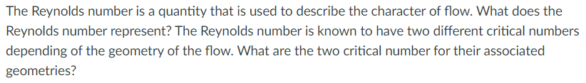 The Reynolds number is a quantity that is used to describe the character of flow. What does the
Reynolds number represent? The Reynolds number is known to have two different critical numbers
depending of the geometry of the flow. What are the two critical number for their associated
geometries?
