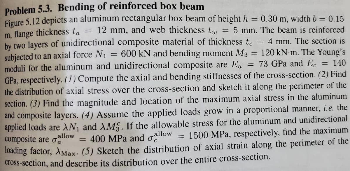 Problem 5.3. Bending of reinforced box beam
Figure 5.12 depicts an aluminum rectangular box beam of height h = 0.30 m, width b = 0.15
m, flange thickness ta = 12 mm, and web thickness t..
hy two lavers of unidirectional composite material of thickness tc = 4 mm. The section is
subjected to an axial force N1 = 600 kN and bending moment M3
moduli for the aluminum and unidirectional composite are Ea = 73 GPa and Ec = 140
%3D
5 mm. The beam is reinforced
%3D
= 120 kN m. The Young's
%3D
GPa, respectively. (1) Compute the axial and bending stiffnesses of the cross-section. (2) Find
the distribution of axial stress over the cross-section and sketch it along the perimeter of the
section. (3) Find the magnitude and location of the maximum axial stress in the aluminum
and composite layers. (4) Assume the applied loads grow in a proportional manner, i.e. the
applied loads are AN¡ and AMS. If the allowable stress for the aluminum and unidirectional
composite are oalow
Toading factor, AMax. (5) Sketch the distribution of axial strain along the perimeter of the
cross-section, and describe its distribution over the entire cross-section.
= 400 MPa and oallow = 1500 MPa, respectively, find the maximum
