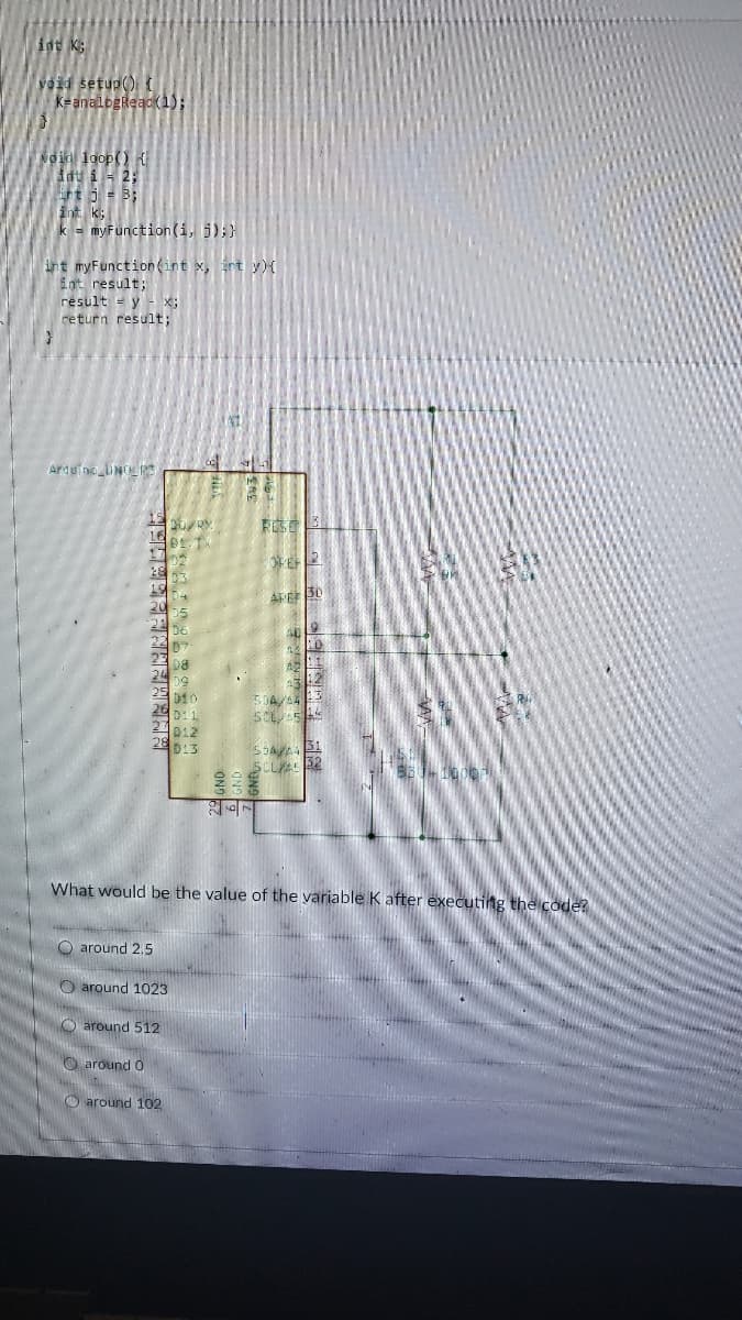 idt K:
void setup()
k=analogReadk1);
Noid loop()
i - 2;
rt j = B;
int K
k = myFunction(i, 5);}
int myFunction(int x, rt y){
int result;
result = y - x;
return result;
Ardu no UNRS
AFEE 30
5DA
S B1
SCL 52
What would be the value of the variable K after executing the code?
O around 2.5
O around 1023
O around 512
O around O
O around 102
