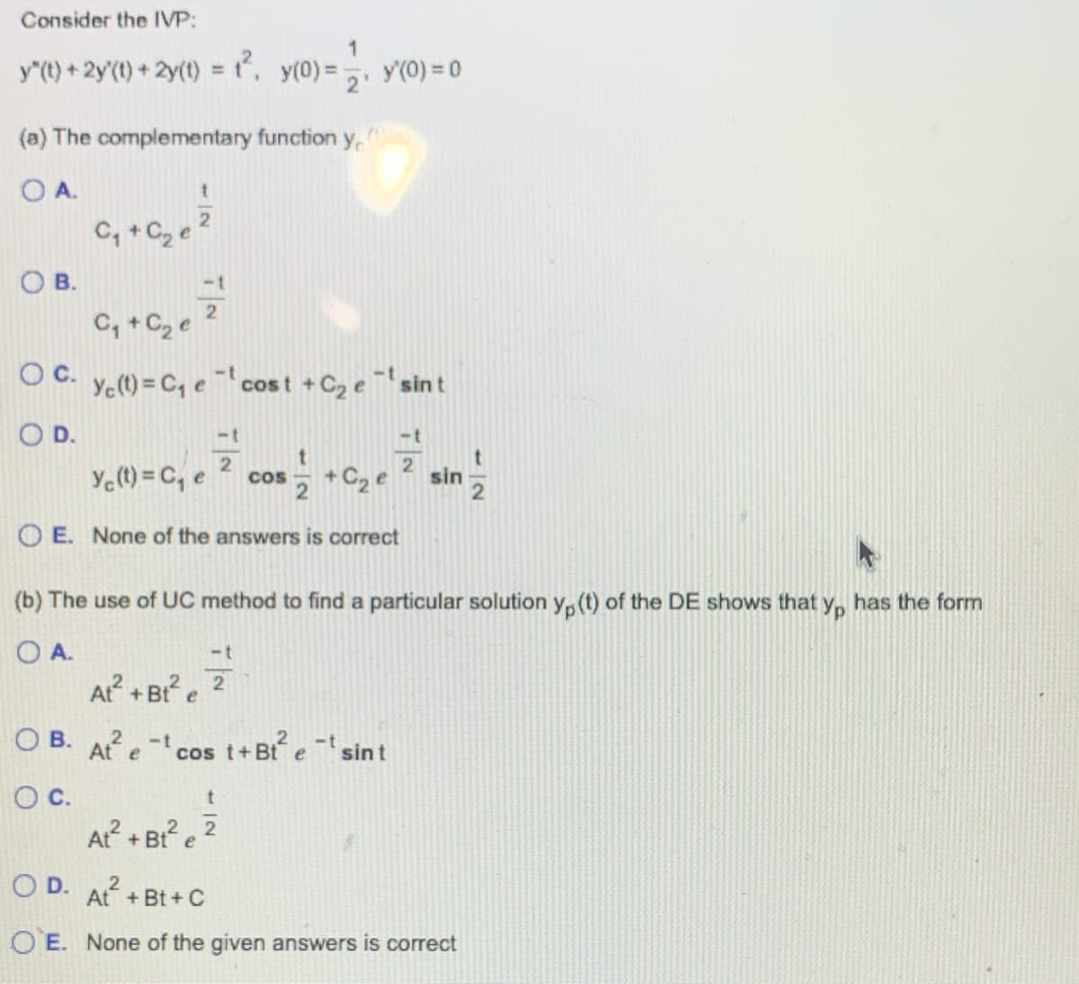 Consider the IVP:
1
y"(t) + 2y'(t) + 2y(t) = t², y(0) = y(0) = 0
(a) The complementary function ye
OA.
OB.
t
C₁+C₂ e ²
C₁ + C₂ e
OC. Ye(t) = C₁ et cost + C₂ e ¹ sint
O D.
Yc (t) = C₁ e
==²=2+ C₂ ²
OE. None of the answers is correct
(b) The use of UC method to find a particular solution y(t) of the DE shows that yp has the form
O A.
-t
77P
At² + Bt² e
OB. At et cos
-t
O C.
COS
At² + Bt² e
t
sin
t+Bt² etsint
OD. At² +Bt+C
2
OE. None of the given answers is correct