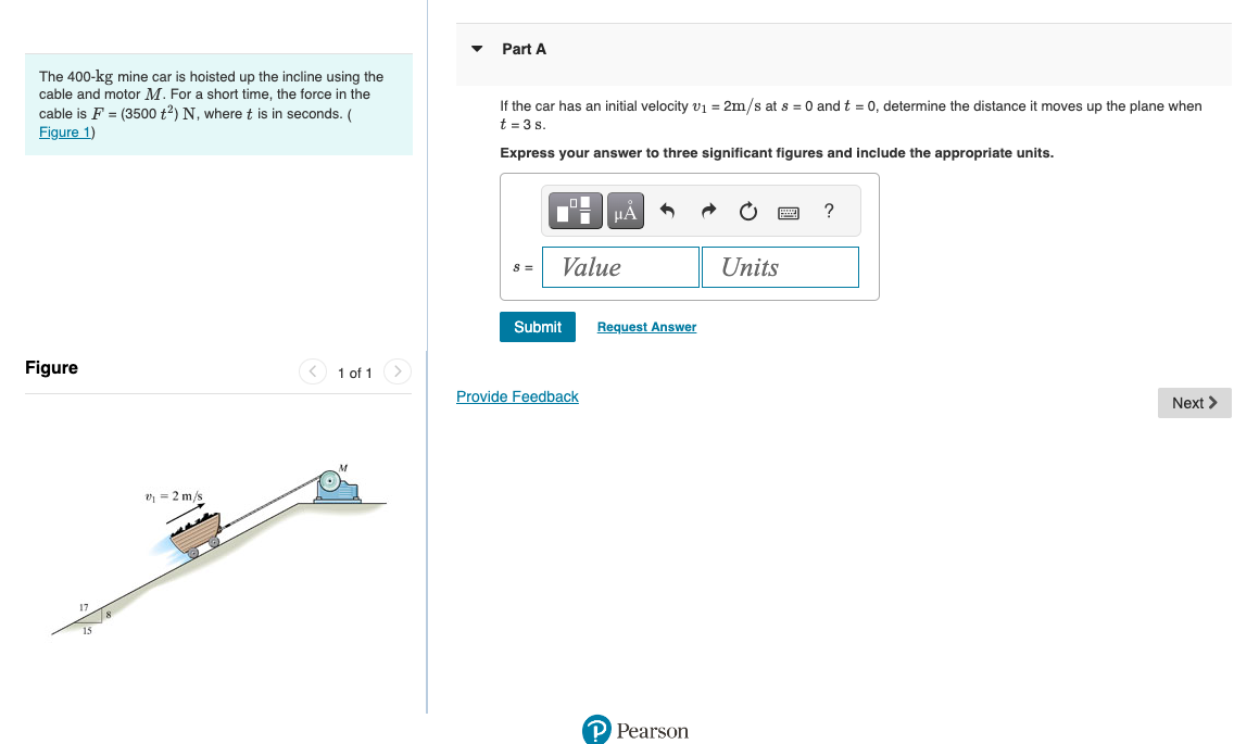 The 400-kg mine car is hoisted up the incline using the
cable and motor M. For a short time, the force in the
cable is F = (3500 t2) N, where t is in seconds. (
Figure 1)
Figure
17
7/8
15
₁ = 2 m/s
1 of 1
Part A
If the car has an initial velocity v₁ = 2m/s at s = 0 and t = 0, determine the distance it moves up the plane when
t = 3 s.
Express your answer to three significant figures and include the appropriate units.
8 =
Value
Submit
HÅ
Provide Feedback
Request Answer
P Pearson
wwwww
Units
?
Next >
