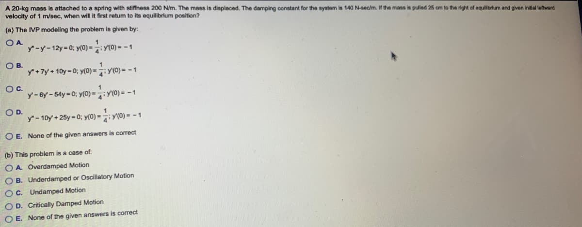 A 20-kg mass i attached to a spring with stiffness 200 N/m. The mass is displaced. The damping constant for the system is 140 N-sec/m. If the mass is pulled 25 cm to the right of equilibrium and given initial leftward
of 1 m/sec, when will it first retum to its equilibrium position?
velocity
(a) The IVP modeling the problem is given by:
OA
y"-y-12y=0; y(0)=
y(0)=-1
OB.
O C.
O D.
1
y" + 7y + 10y=0; y(0) = y(0) = -1
y-6y-54y=0; y(0) = y(0) = -1
1
y" - 10y + 25y=0; y(0) = y(0) = -1
OE. None of the given answers is correct
(b) This problem is a case of:
OA Overdamped Motion
OB. Underdamped or Oscillatory Motion
OC. Undamped Motion
OD. Critically Damped Motion
OE. None of the given answers is correct