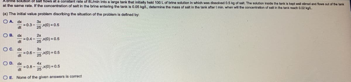 brine solution of salt flows at a constant rate of 8L/min into a large tank that initially held 100 L of brine solution in which was dissolved 0.5 kg of salt. The solution inside the tank is kept well stirred and flows out of the tank
at the same rate. If the concentration of salt in the brine entering the tank is 0.05 kg/L, determine the mass of salt in the tank after t min. when will the concentration of salt in the tank reach 0.02 kg/L.
(a) The initial value problem discribing the situation of the problem is defined by:
OA dx
dt
OB. dx
dt
o o
OC. dx
dt
= 0.3-
-0.4-
= 0.6-
3x
= 0.8-
25*(0)=0.5
2x
25 x(0)=0.5
3x
25
4x
x(0)=0.5
OD. dx
dt
25*(0)=0.5
OE. None of the given answers is correct