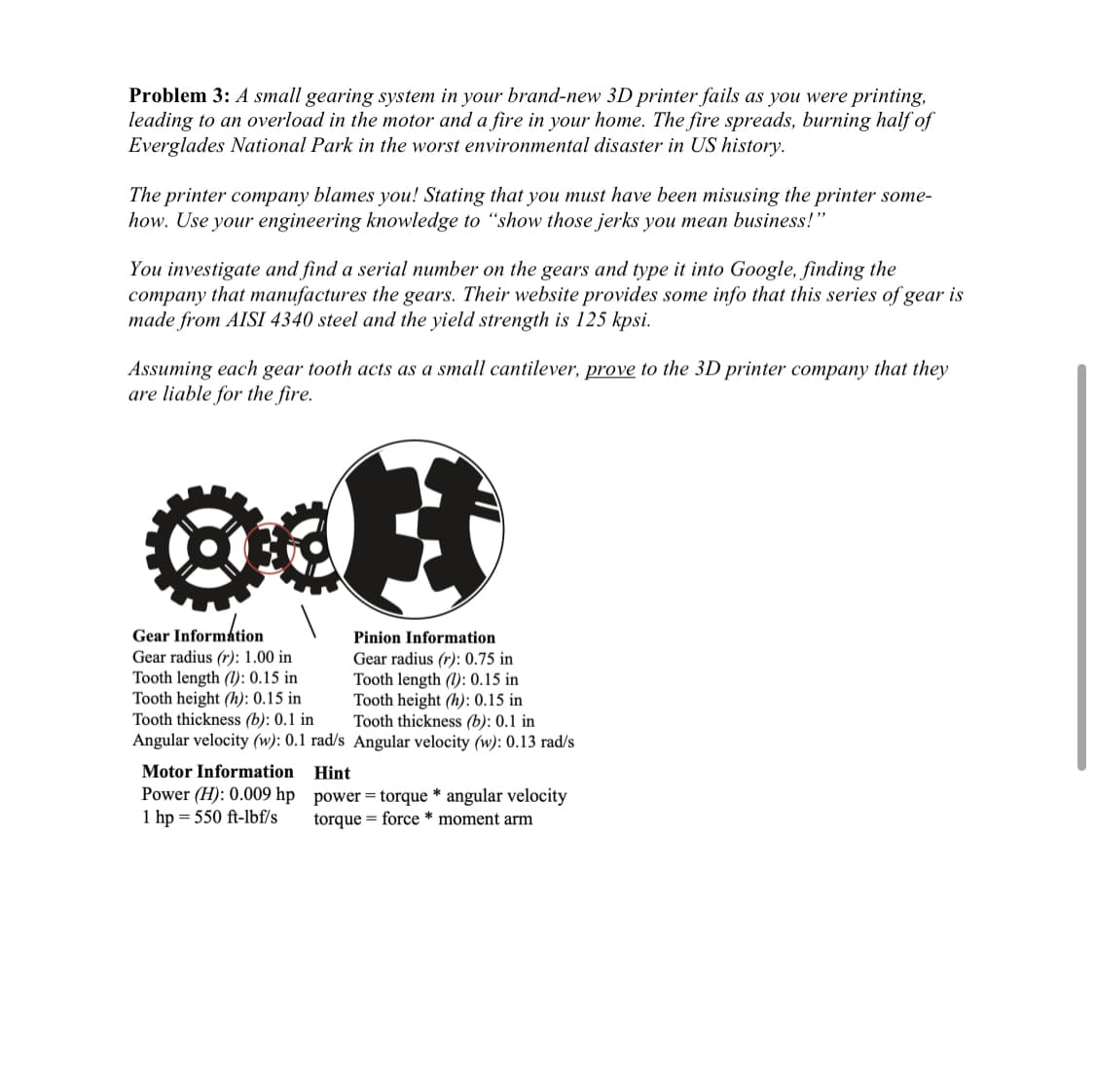 Problem 3: A small gearing system in your brand-new 3D printer fails as you were printing,
leading to an overload in the motor and a fire in your home. The fire spreads, burning half of
Everglades National Park in the worst environmental disaster in US history.
The printer company blames you! Stating that you must have been misusing the printer some-
how. Use your engineering knowledge to "show those jerks you mean business!"
You investigate and find a serial number on the gears and type it into Google, finding the
company that manufactures the gears. Their website provides some info that this series of gear is
made from AISI 4340 steel and the yield strength is 125 kpsi.
Assuming each gear tooth acts as a small cantilever, prove to the 3D printer company that they
are liable for the fire.
oct
#
Gear Information
Gear radius (r): 1.00 in
Tooth length (1): 0.15 in
Tooth height (h): 0.15 in
Tooth thickness (b): 0.1 in
Angular velocity (w): 0.1 rad/s
Motor Information
Power (H): 0.009 hp
1 hp = 550 ft-lbf/s
Pinion Information
Gear radius (r): 0.75 in
Tooth length (1): 0.15 in
Tooth height (h): 0.15 in
Tooth thickness (b): 0.1 in
Angular velocity (w): 0.13 rad/s
Hint
power = torque * angular velocity
torque = force * moment arm