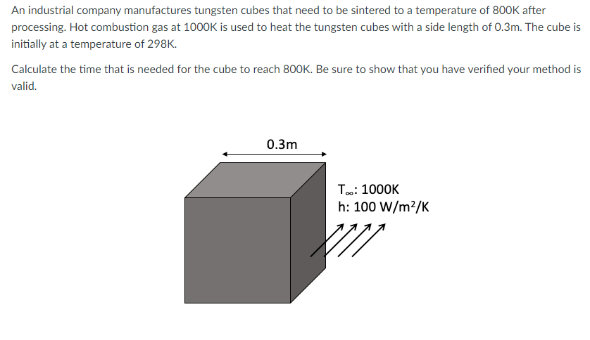 An industrial company manufactures tungsten cubes that need to be sintered to a temperature of 800K after
processing. Hot combustion gas at 100OK is used to heat the tungsten cubes with a side length of 0.3m. The cube is
initially at a temperature of 298K.
Calculate the time that is needed for the cube to reach 800K. Be sure to show that you have verified your method is
valid.
0.3m
T: 1000K
h: 100 W/m?/K
