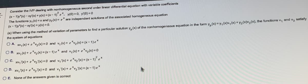 Consider the IVP dealing with a nonhomogeneous second-order linear differential equation with variable coefficients.

\[
(x - 1)y''(x) - xy'(x) + y(x) = (x - 1)^2 e^x, \quad y(0) = 0, \quad y'(0) = 0
\]

The functions \( y_1(x) = x \) and \( y_2(x) = e^x \) are independent solutions of the associated homogeneous equation:

\[
(x - 1)y''(x) - xy'(x) + y(x) = 0
\]

(a) When using the method of variation of parameters to find a particular solution \( y_p(x) \) of the nonhomogeneous equation in the form \( y_p(x) = y_1(x)v_1(x) + y_2(x)v_2(x) \), the functions \( v_1 \) and \( v_2 \) satisfy the system of equations:

- **A.** \( xy_1(x) + e^xv_2(x) = 0 \) and \( v_1(x) + e^xv_2(x) = (x - 1)e^x \)
- **B.** \( xy_1(x) + e^xv_2(x) = (x - 1)e^x \) and \( v_1(x) + e^xv_2(x) = 0 \)
- **C.** \( xy_1(x) + e^xv_2(x) = 0 \) and \( v_1(x) + e^xv_2(x) = (x - 1)^2 e^x \)
- **D.** \( xy_1(x) + e^xv_2(x) = 0 \) and \( y_1(x) + e^xv_2(x) = (x - 1)e^x \)
- **E.** None of the answers given is correct