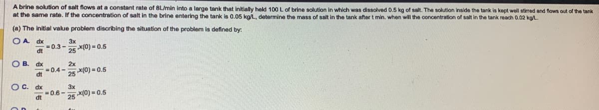 A brine solution of salt flows at a constant rate of 8L/min into a large tank that initially held 100 L of brine solution in which was dissolved 0.5 kg of salt. The solution inside the tank is kept well stirred and flows out of the tank
at the same rate. If the concentration of salt in the brine entering the tank is 0.05 kg/L, determine the mass of salt in the tank after t min. when will the concentration of salt in the tank reach 0.02 kg/L.
(a) The initial value problem discribing the situation of the problem is defined by:
OA dx
dt
OB. dx
dt
OC. dx
dt
-0.3-
= 0.4-
= 0.6-
3x
25x(0)=0.5
2x
25*(0)=0.5
3x
25
x(0)=0.5