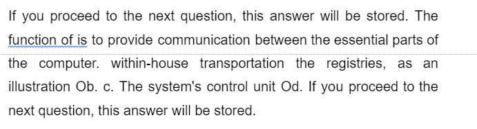 If you proceed to the next question, this answer will be stored. The
function of is to provide communication between the essential parts of
the computer. within-house transportation the registries, as an
illustration Ob. c. The system's control unit Od. If you proceed to the
next question, this answer will be stored.