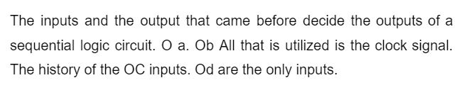 The inputs and the output that came before decide the outputs of a
sequential logic circuit. O a. Ob All that is utilized is the clock signal.
The history of the OC inputs. Od are the only inputs.