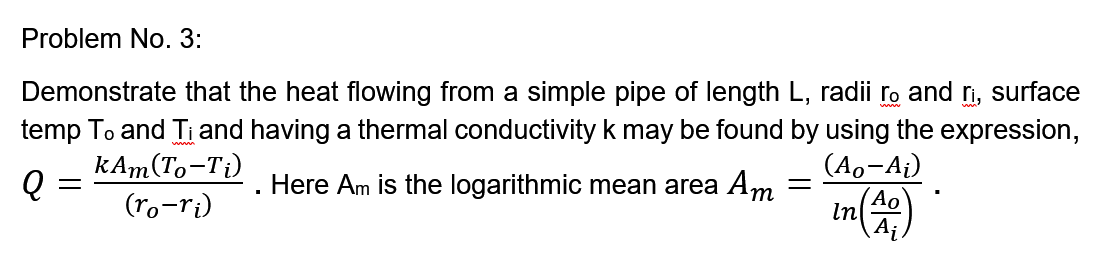 Problem No. 3:
Demonstrate that the heat flowing from a simple pipe of length L, radii ro and n, surface
temp To and Ti and having a thermal conductivity k may be found by using the expression,
kAm(To-Ti)
(ro-ri)
(Ao-A¡)
Here Am is the logarithmic mean area Am
(Ao
In
A¡
