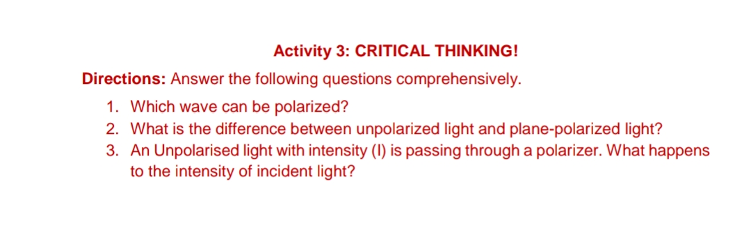 Activity 3: CRITICAL THINKING!
Directions: Answer the following questions comprehensively.
1. Which wave can be polarized?
2. What is the difference between unpolarized light and plane-polarized light?
3. An Unpolarised light with intensity (1) is passing through a polarizer. What happens
to the intensity of incident light?
