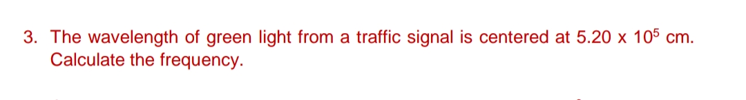 3. The wavelength of green light from a traffic signal is centered at 5.20 x 105 cm.
Calculate the frequency.
