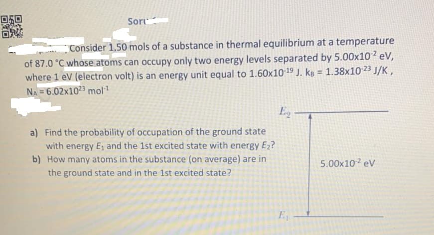 Sort:
Consider 1.50 mols of a substance in thermal equilibrium at a temperature
of 87.0 °C whose atoms can occupy only two energy levels separated by 5.00x102 eV,
where 1 eV (electron volt) is an energy unit equal to 1.60x1019 J. kB = 1.38x10 23 J/K ,
NA = 6.02x1023 mol!
%3D
Eg -
a) Find the probability of occupation of the ground state
with energy E1 and the 1st excited state with energy E2?
b) How many atoms in the substance (on average) are in
5.00x102 eV
the ground state and in the 1st excited state?
E
回向
